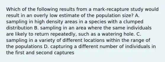 Which of the following results from a mark-recapture study would result in an overly low estimate of the population size? A. sampling in high density areas in a species with a clumped distribution B. sampling in an area where the same individuals are likely to return repeatedly, such as a watering hole. C. sampling in a variety of different locations within the range of the populations D. capturing a different number of individuals in the first and second captures