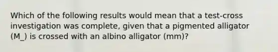 Which of the following results would mean that a test-cross investigation was complete, given that a pigmented alligator (M_) is crossed with an albino alligator (mm)?