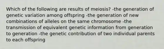 Which of the following are results of meiosis? -the generation of genetic variation among offspring -the generation of new combinations of alleles on the same chromosome -the transmission of equivalent genetic information from generation to generation -the genetic contribution of two individual parents to each offspring