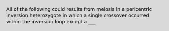 All of the following could results from meiosis in a pericentric inversion heterozygote in which a single crossover occurred within the inversion loop except a ___