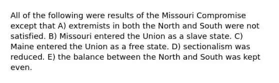 All of the following were results of the Missouri Compromise except that A) extremists in both the North and South were not satisfied. B) Missouri entered the Union as a slave state. C) Maine entered the Union as a free state. D) sectionalism was reduced. E) the balance between the North and South was kept even.