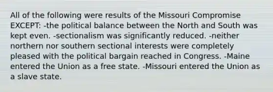 All of the following were results of the Missouri Compromise EXCEPT: -the political balance between the North and South was kept even. -sectionalism was significantly reduced. -neither northern nor southern sectional interests were completely pleased with the political bargain reached in Congress. -Maine entered the Union as a free state. -Missouri entered the Union as a slave state.