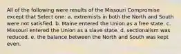 All of the following were results of the Missouri Compromise except that Select one: a. extremists in both the North and South were not satisfied. b. Maine entered the Union as a free state. c. Missouri entered the Union as a slave state. d. sectionalism was reduced. e. the balance between the North and South was kept even.