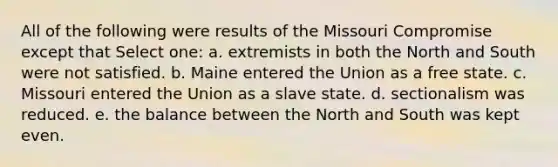 All of the following were results of the Missouri Compromise except that Select one: a. extremists in both the North and South were not satisfied. b. Maine entered the Union as a free state. c. Missouri entered the Union as a slave state. d. sectionalism was reduced. e. the balance between the North and South was kept even.