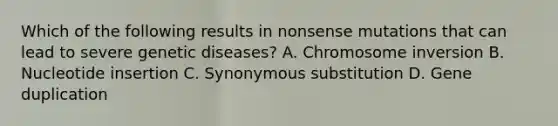 Which of the following results in nonsense mutations that can lead to severe genetic diseases? A. Chromosome inversion B. Nucleotide insertion C. Synonymous substitution D. Gene duplication