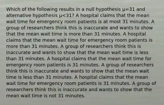 Which of the following results in a null hypothesis μ=31 and alternative hypothesis μ<31? A hospital claims that the mean wait time for emergency room patients is at most 31 minutes. A group of researchers think this is inaccurate and wants to show that the mean wait time is <a href='https://www.questionai.com/knowledge/keWHlEPx42-more-than' class='anchor-knowledge'>more than</a> 31 minutes. A hospital claims that the mean wait time for emergency room patients is more than 31 minutes. A group of researchers think this is inaccurate and wants to show that the mean wait time is <a href='https://www.questionai.com/knowledge/k7BtlYpAMX-less-than' class='anchor-knowledge'>less than</a> 31 minutes. A hospital claims that the mean wait time for emergency room patients is 31 minutes. A group of researchers think this is inaccurate and wants to show that the mean wait time is less than 31 minutes. A hospital claims that the mean wait time for emergency room patients is 31 minutes. A group of researchers think this is inaccurate and wants to show that the mean wait time is not 31 minutes.