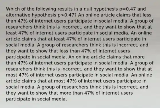 Which of the following results in a null hypothesis p=0.47 and alternative hypothesis p>0.47? An online article claims that <a href='https://www.questionai.com/knowledge/k7BtlYpAMX-less-than' class='anchor-knowledge'>less than</a> 47% of internet users participate in social media. A group of researchers think this is incorrect, and they want to show that at least 47% of internet users participate in social media. An online article claims that at least 47% of internet users participate in social media. A group of researchers think this is incorrect, and they want to show that less than 47% of internet users participate in social media. An online article claims that <a href='https://www.questionai.com/knowledge/keWHlEPx42-more-than' class='anchor-knowledge'>more than</a> 47% of internet users participate in social media. A group of researchers think this is incorrect, and they want to show that at most 47% of internet users participate in social media. An online article claims that at most 47% of internet users participate in social media. A group of researchers think this is incorrect, and they want to show that more than 47% of internet users participate in social media.