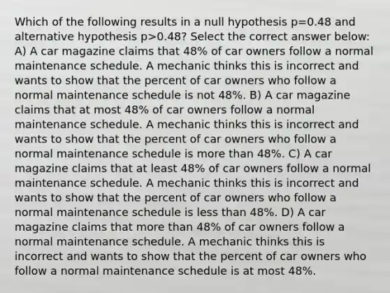 Which of the following results in a null hypothesis p=0.48 and alternative hypothesis p>0.48? Select the correct answer below: A) A car magazine claims that 48% of car owners follow a normal maintenance schedule. A mechanic thinks this is incorrect and wants to show that the percent of car owners who follow a normal maintenance schedule is not 48%. B) A car magazine claims that at most 48% of car owners follow a normal maintenance schedule. A mechanic thinks this is incorrect and wants to show that the percent of car owners who follow a normal maintenance schedule is more than 48%. C) A car magazine claims that at least 48% of car owners follow a normal maintenance schedule. A mechanic thinks this is incorrect and wants to show that the percent of car owners who follow a normal maintenance schedule is less than 48%. D) A car magazine claims that more than 48% of car owners follow a normal maintenance schedule. A mechanic thinks this is incorrect and wants to show that the percent of car owners who follow a normal maintenance schedule is at most 48%.