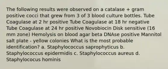 The following results were observed on a catalase + gram positive cocci that grew from 3 of 3 blood culture bottles. Tube Coagulase at 2 hr positive Tube Coagulase at 18 hr negative Tube Coagulase at 24 hr positive Novobiocin Disk sensitive (16 mm zone) Hemolysis on blood agar beta DNAse positive Mannitol salt plate - yellow colonies What is the most probable identification? a. Staphylococcus saprophyticus b. Staphylococcus epidermidis c. Staphylococcus aureus d. Staphylococus hominis