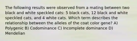 The following results were observed from a mating between two black and white speckled cats: 5 black cats, 12 black and white speckled cats, and 4 white cats. Which term describes the relationship between the alleles of the coat color gene? A) Polygenic B) Codominance C) Incomplete dominance D) Mendelian