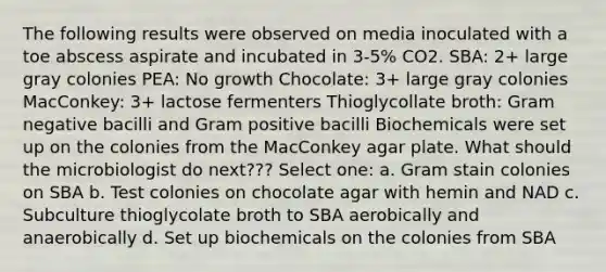 The following results were observed on media inoculated with a toe abscess aspirate and incubated in 3-5% CO2. SBA: 2+ large gray colonies PEA: No growth Chocolate: 3+ large gray colonies MacConkey: 3+ lactose fermenters Thioglycollate broth: Gram negative bacilli and Gram positive bacilli Biochemicals were set up on the colonies from the MacConkey agar plate. What should the microbiologist do next??? Select one: a. Gram stain colonies on SBA b. Test colonies on chocolate agar with hemin and NAD c. Subculture thioglycolate broth to SBA aerobically and anaerobically d. Set up biochemicals on the colonies from SBA