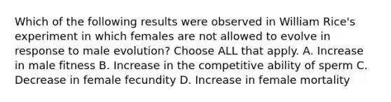 Which of the following results were observed in William Rice's experiment in which females are not allowed to evolve in response to male evolution? Choose ALL that apply. A. Increase in male fitness B. Increase in the competitive ability of sperm C. Decrease in female fecundity D. Increase in female mortality