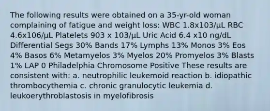 The following results were obtained on a 35-yr-old woman complaining of fatigue and weight loss: WBC 1.8x103/μL RBC 4.6x106/μL Platelets 903 x 103/μL Uric Acid 6.4 x10 ng/dL Differential Segs 30% Bands 17% Lymphs 13% Monos 3% Eos 4% Basos 6% Metamyelos 3% Myelos 20% Promyelos 3% Blasts 1% LAP 0 Philadelphia Chromosome Positive These results are consistent with: a. neutrophilic leukemoid reaction b. idiopathic thrombocythemia c. chronic granulocytic leukemia d. leukoerythroblastosis in myelofibrosis