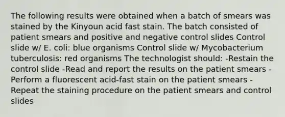 The following results were obtained when a batch of smears was stained by the Kinyoun acid fast stain. The batch consisted of patient smears and positive and negative control slides Control slide w/ E. coli: blue organisms Control slide w/ Mycobacterium tuberculosis: red organisms The technologist should: -Restain the control slide -Read and report the results on the patient smears -Perform a fluorescent acid-fast stain on the patient smears -Repeat the staining procedure on the patient smears and control slides