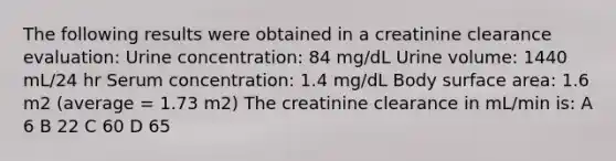 The following results were obtained in a creatinine clearance evaluation: Urine concentration: 84 mg/dL Urine volume: 1440 mL/24 hr Serum concentration: 1.4 mg/dL Body surface area: 1.6 m2 (average = 1.73 m2) The creatinine clearance in mL/min is: A 6 B 22 C 60 D 65