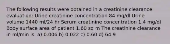 The following results were obtained in a creatinine clearance evaluation: Urine creatinine concentration 84 mg/dl Urine volume 1440 ml/24 hr Serum creatinine concentration 1.4 mg/dl Body surface area of patient 1.60 sq m The creatinine clearance in ml/min is: a) 0.006 b) 0.022 c) 0.60 d) 64.9