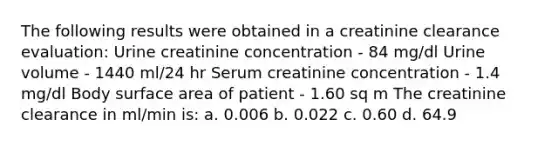 The following results were obtained in a creatinine clearance evaluation: Urine creatinine concentration - 84 mg/dl Urine volume - 1440 ml/24 hr Serum creatinine concentration - 1.4 mg/dl Body surface area of patient - 1.60 sq m The creatinine clearance in ml/min is: a. 0.006 b. 0.022 c. 0.60 d. 64.9