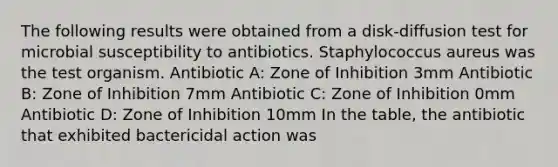 The following results were obtained from a disk-diffusion test for microbial susceptibility to antibiotics. Staphylococcus aureus was the test organism. Antibiotic A: Zone of Inhibition 3mm Antibiotic B: Zone of Inhibition 7mm Antibiotic C: Zone of Inhibition 0mm Antibiotic D: Zone of Inhibition 10mm In the table, the antibiotic that exhibited bactericidal action was