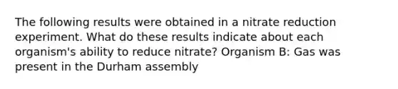 The following results were obtained in a nitrate reduction experiment. What do these results indicate about each organism's ability to reduce nitrate? Organism B: Gas was present in the Durham assembly