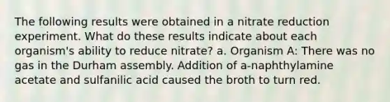 The following results were obtained in a nitrate reduction experiment. What do these results indicate about each organism's ability to reduce nitrate? a. Organism A: There was no gas in the Durham assembly. Addition of a-naphthylamine acetate and sulfanilic acid caused the broth to turn red.