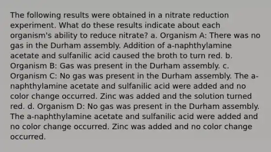 The following results were obtained in a nitrate reduction experiment. What do these results indicate about each organism's ability to reduce nitrate? a. Organism A: There was no gas in the Durham assembly. Addition of a-naphthylamine acetate and sulfanilic acid caused the broth to turn red. b. Organism B: Gas was present in the Durham assembly. c. Organism C: No gas was present in the Durham assembly. The a-naphthylamine acetate and sulfanilic acid were added and no color change occurred. Zinc was added and the solution turned red. d. Organism D: No gas was present in the Durham assembly. The a-naphthylamine acetate and sulfanilic acid were added and no color change occurred. Zinc was added and no color change occurred.