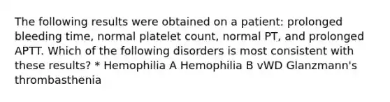 The following results were obtained on a patient: prolonged bleeding time, normal platelet count, normal PT, and prolonged APTT. Which of the following disorders is most consistent with these results? * Hemophilia A Hemophilia B vWD Glanzmann's thrombasthenia