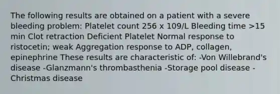 The following results are obtained on a patient with a severe bleeding problem: Platelet count 256 x 109/L Bleeding time >15 min Clot retraction Deficient Platelet Normal response to ristocetin; weak Aggregation response to ADP, collagen, epinephrine These results are characteristic of: -Von Willebrand's disease -Glanzmann's thrombasthenia -Storage pool disease -Christmas disease