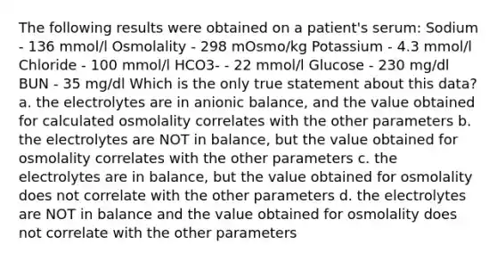 The following results were obtained on a patient's serum: Sodium - 136 mmol/l Osmolality - 298 mOsmo/kg Potassium - 4.3 mmol/l Chloride - 100 mmol/l HCO3- - 22 mmol/l Glucose - 230 mg/dl BUN - 35 mg/dl Which is the only true statement about this data? a. the electrolytes are in anionic balance, and the value obtained for calculated osmolality correlates with the other parameters b. the electrolytes are NOT in balance, but the value obtained for osmolality correlates with the other parameters c. the electrolytes are in balance, but the value obtained for osmolality does not correlate with the other parameters d. the electrolytes are NOT in balance and the value obtained for osmolality does not correlate with the other parameters