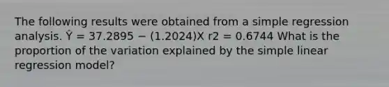 The following results were obtained from a simple regression analysis. Ŷ = 37.2895 − (1.2024)X r2 = 0.6744 What is the proportion of the variation explained by the simple linear regression model?