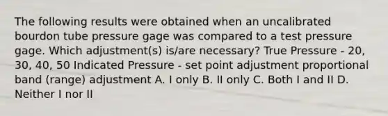 The following results were obtained when an uncalibrated bourdon tube pressure gage was compared to a test pressure gage. Which adjustment(s) is/are necessary? True Pressure - 20, 30, 40, 50 Indicated Pressure - set point adjustment proportional band (range) adjustment A. I only B. II only C. Both I and II D. Neither I nor II