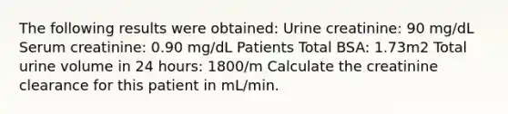 The following results were obtained: Urine creatinine: 90 mg/dL Serum creatinine: 0.90 mg/dL Patients Total BSA: 1.73m2 Total urine volume in 24 hours: 1800/m Calculate the creatinine clearance for this patient in mL/min.