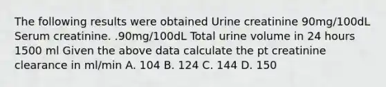 The following results were obtained Urine creatinine 90mg/100dL Serum creatinine. .90mg/100dL Total urine volume in 24 hours 1500 ml Given the above data calculate the pt creatinine clearance in ml/min A. 104 B. 124 C. 144 D. 150