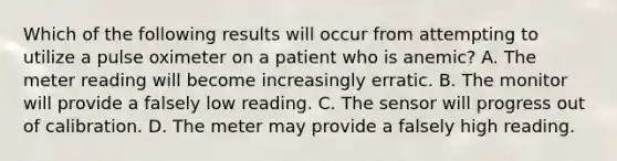 Which of the following results will occur from attempting to utilize a pulse oximeter on a patient who is​ anemic? A. The meter reading will become increasingly erratic. B. The monitor will provide a falsely low reading. C. The sensor will progress out of calibration. D. The meter may provide a falsely high reading.