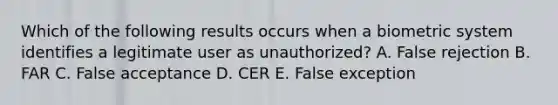 Which of the following results occurs when a biometric system identifies a legitimate user as unauthorized? A. False rejection B. FAR C. False acceptance D. CER E. False exception