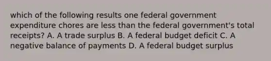 which of the following results one federal government expenditure chores are <a href='https://www.questionai.com/knowledge/k7BtlYpAMX-less-than' class='anchor-knowledge'>less than</a> the federal government's total receipts? A. A trade surplus B. A federal budget deficit C. A negative balance of payments D. A federal budget surplus