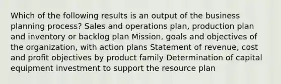 Which of the following results is an output of the business planning process? Sales and operations plan, production plan and inventory or backlog plan Mission, goals and objectives of the organization, with action plans Statement of revenue, cost and profit objectives by product family Determination of capital equipment investment to support the resource plan