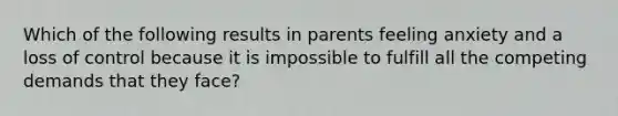 Which of the following results in parents feeling anxiety and a loss of control because it is impossible to fulfill all the competing demands that they face?