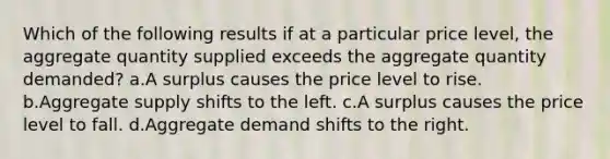 Which of the following results if at a particular price level, the aggregate quantity supplied exceeds the aggregate quantity demanded? a.A surplus causes the price level to rise. b.Aggregate supply shifts to the left. c.A surplus causes the price level to fall. d.Aggregate demand shifts to the right.