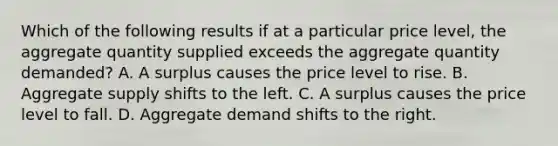 Which of the following results if at a particular price level, the aggregate quantity supplied exceeds the aggregate quantity demanded? A. A surplus causes the price level to rise. B. Aggregate supply shifts to the left. C. A surplus causes the price level to fall. D. Aggregate demand shifts to the right.