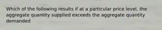 Which of the following results if at a particular price level, the aggregate quantity supplied exceeds the aggregate quantity demanded