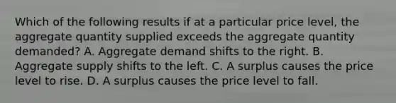 Which of the following results if at a particular price level, the aggregate quantity supplied exceeds the aggregate quantity demanded? A. Aggregate demand shifts to the right. B. Aggregate supply shifts to the left. C. A surplus causes the price level to rise. D. A surplus causes the price level to fall.