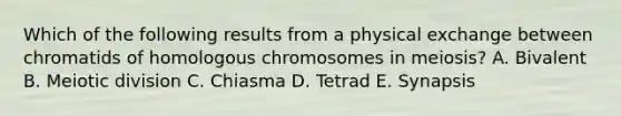 Which of the following results from a physical exchange between chromatids of homologous chromosomes in meiosis? A. Bivalent B. Meiotic division C. Chiasma D. Tetrad E. Synapsis