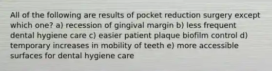 All of the following are results of pocket reduction surgery except which one? a) recession of gingival margin b) less frequent dental hygiene care c) easier patient plaque biofilm control d) temporary increases in mobility of teeth e) more accessible surfaces for dental hygiene care