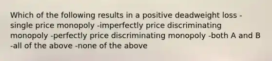 Which of the following results in a positive deadweight loss -single price monopoly -imperfectly price discriminating monopoly -perfectly price discriminating monopoly -both A and B -all of the above -none of the above