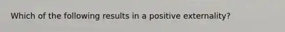 Which of the following results in a positive externality?