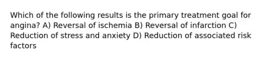 Which of the following results is the primary treatment goal for angina? A) Reversal of ischemia B) Reversal of infarction C) Reduction of stress and anxiety D) Reduction of associated risk factors