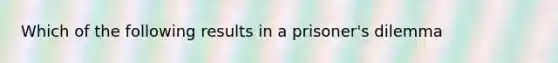 Which of the following results in a prisoner's dilemma