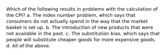 Which of the following results in problems with the calculation of the CPI? a. The index number problem, which says that consumers do not actually spend in the way that the market basket is set up. b. The introduction of new products that were not available in the past. c. The substitution bias, which says that people will substitute cheaper goods for more expensive goods. d. All of the above.