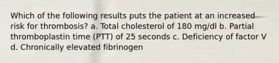 Which of the following results puts the patient at an increased risk for thrombosis? a. Total cholesterol of 180 mg/dl b. Partial thromboplastin time (PTT) of 25 seconds c. Deficiency of factor V d. Chronically elevated fibrinogen