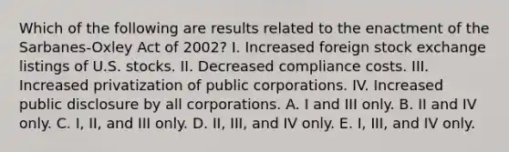 Which of the following are results related to the enactment of the Sarbanes-Oxley Act of 2002? I. Increased foreign stock exchange listings of U.S. stocks. II. Decreased compliance costs. III. Increased privatization of public corporations. IV. Increased public disclosure by all corporations. A. I and III only. B. II and IV only. C. I, II, and III only. D. II, III, and IV only. E. I, III, and IV only.